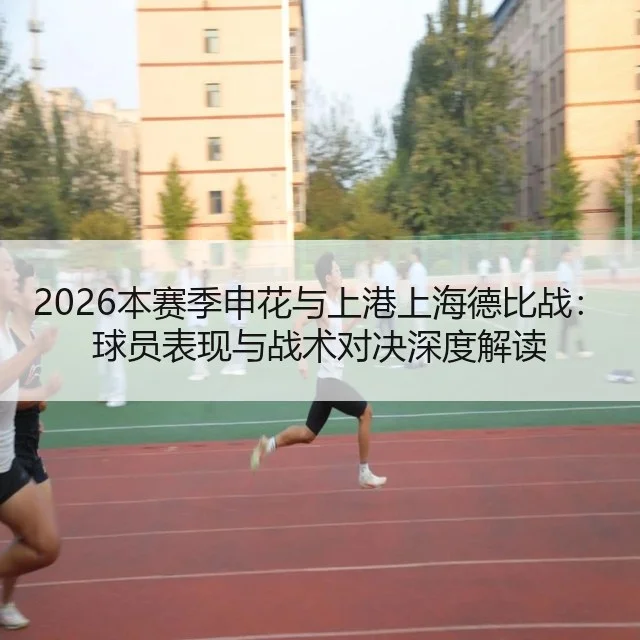 2026本赛季申花与上港上海德比战：球员表现与战术对决深度解读