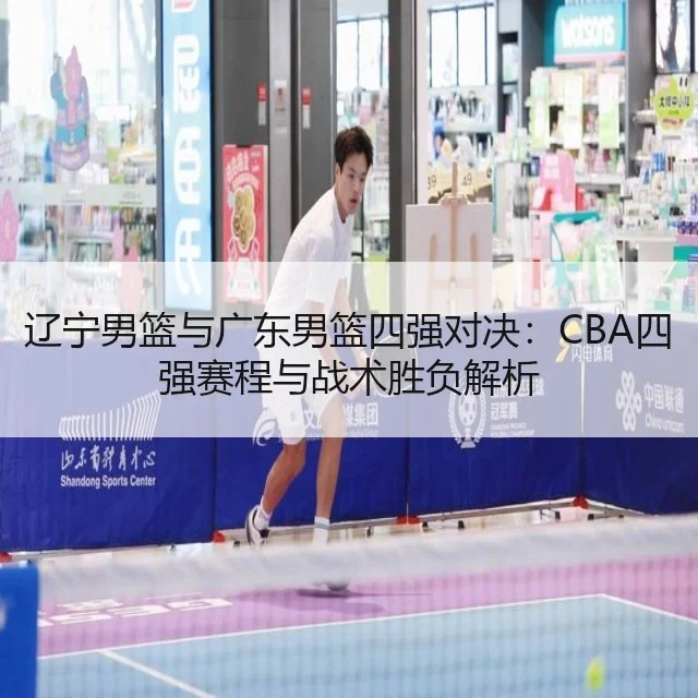 辽宁男篮与广东男篮四强对决：CBA四强赛程与战术胜负解析